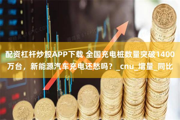 配资杠杆炒股APP下载 全国充电桩数量突破1400万台，新能源汽车充电还愁吗？_cnu_增量_同比