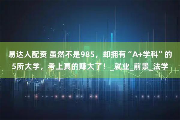 易达人配资 虽然不是985，却拥有“A+学科”的5所大学，考上真的赚大了！_就业_前景_法学