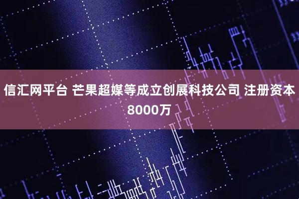 信汇网平台 芒果超媒等成立创展科技公司 注册资本8000万