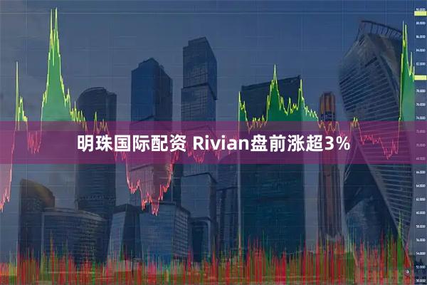 明珠国际配资 Rivian盘前涨超3%