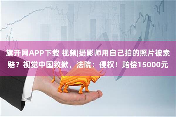 旗开网APP下载 视频|摄影师用自己拍的照片被索赔？视觉中国致歉，法院：侵权！赔偿15000元