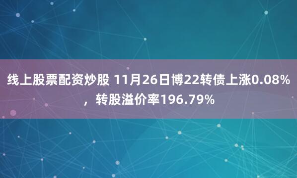 线上股票配资炒股 11月26日博22转债上涨0.08%，转股溢价率196.79%