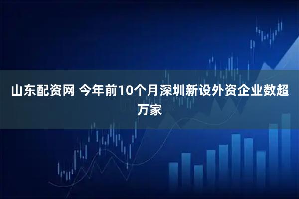 山东配资网 今年前10个月深圳新设外资企业数超万家