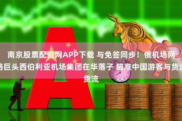 南京股票配资网APP下载 与免签同步！俄机场网络巨头西伯利亚机场集团在华落子 瞄准中国游客与货流