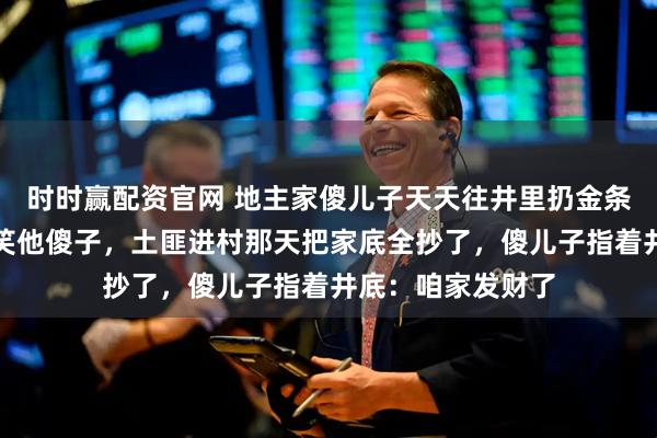 时时赢配资官网 地主家傻儿子天天往井里扔金条，哥哥姐姐们都笑他傻子，土匪进村那天把家底全抄了，傻儿子指着井底：咱家发财了