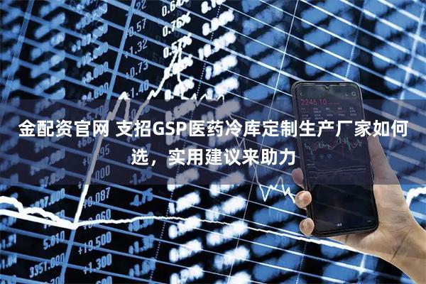 金配资官网 支招GSP医药冷库定制生产厂家如何选，实用建议来助力