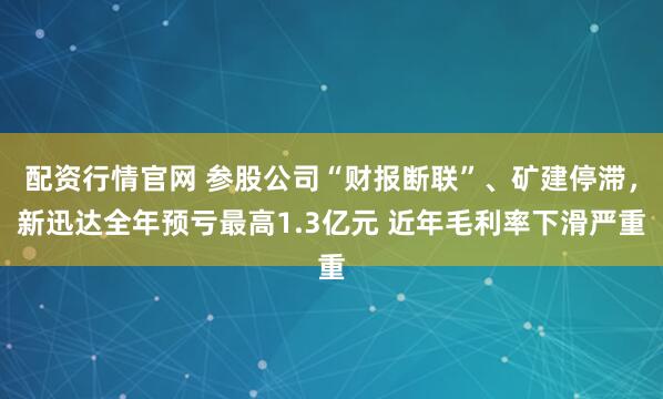 配资行情官网 参股公司“财报断联”、矿建停滞，新迅达全年预亏最高1.3亿元 近年毛利率下滑严重