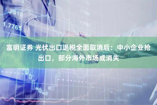 富明证券 光伏出口退税全面取消后：中小企业抢出口，部分海外市场或消失