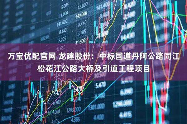 万宝优配官网 龙建股份：中标国道丹阿公路同江松花江公路大桥及引道工程项目