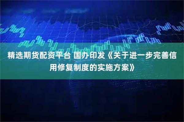 精选期货配资平台 国办印发《关于进一步完善信用修复制度的实施方案》