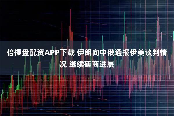 倍操盘配资APP下载 伊朗向中俄通报伊美谈判情况 继续磋商进展