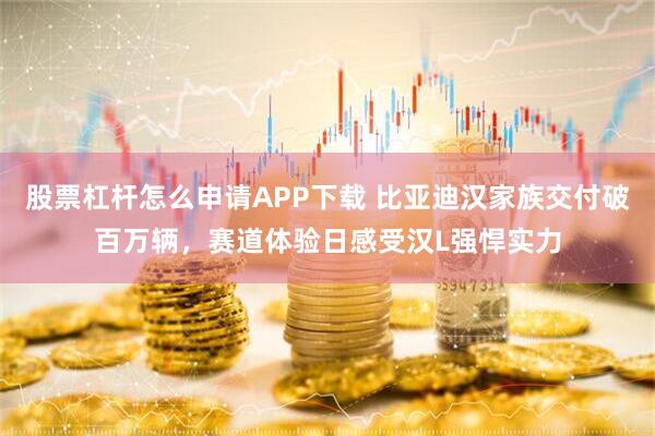 股票杠杆怎么申请APP下载 比亚迪汉家族交付破百万辆，赛道体验日感受汉L强悍实力