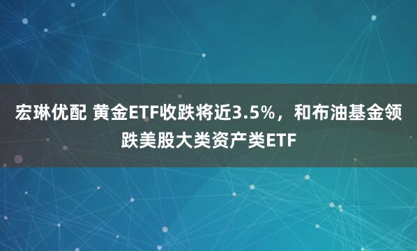 宏琳优配 黄金ETF收跌将近3.5%，和布油基金领跌美股大类资产类ETF