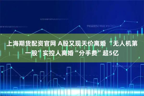 上海期货配资官网 A股又现天价离婚 “无人机第一股”实控人离婚“分手费”超5亿