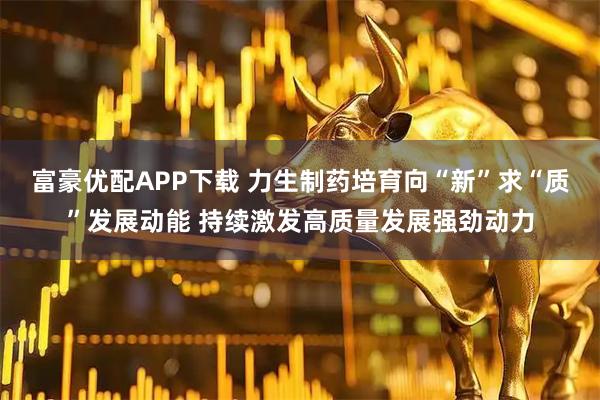 富豪优配APP下载 力生制药培育向“新”求“质”发展动能 持续激发高质量发展强劲动力