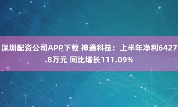 深圳配资公司APP下载 神通科技：上半年净利6427.8万元 同比增长111.09%