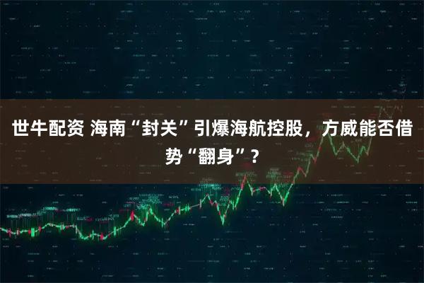 世牛配资 海南“封关”引爆海航控股，方威能否借势“翻身”？