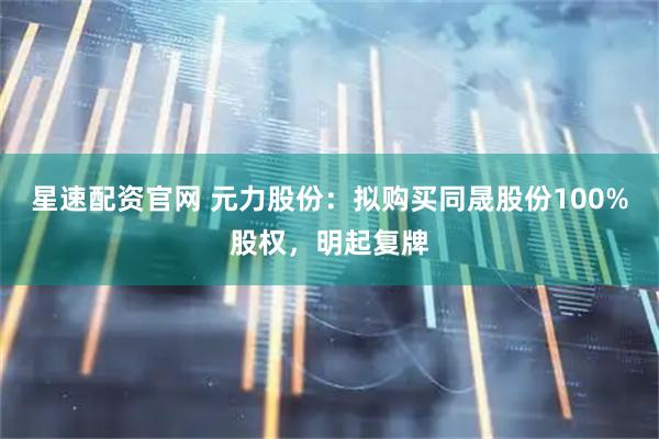 星速配资官网 元力股份：拟购买同晟股份100%股权，明起复牌