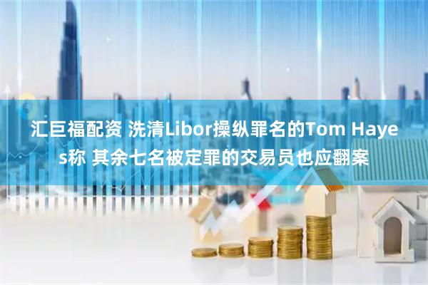 汇巨福配资 洗清Libor操纵罪名的Tom Hayes称 其余七名被定罪的交易员也应翻案