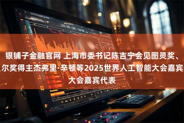银铺子金融官网 上海市委书记陈吉宁会见图灵奖、诺贝尔奖得主杰弗里·辛顿等2025世界人工智能大会嘉宾代表
