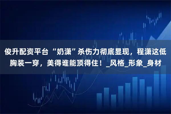 俊升配资平台 “奶潇”杀伤力彻底显现，程潇这低胸装一穿，美得谁能顶得住！_风格_形象_身材