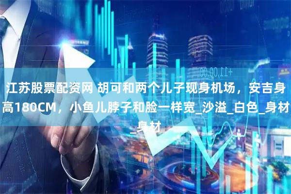 江苏股票配资网 胡可和两个儿子现身机场，安吉身高180CM，小鱼儿脖子和脸一样宽_沙溢_白色_身材