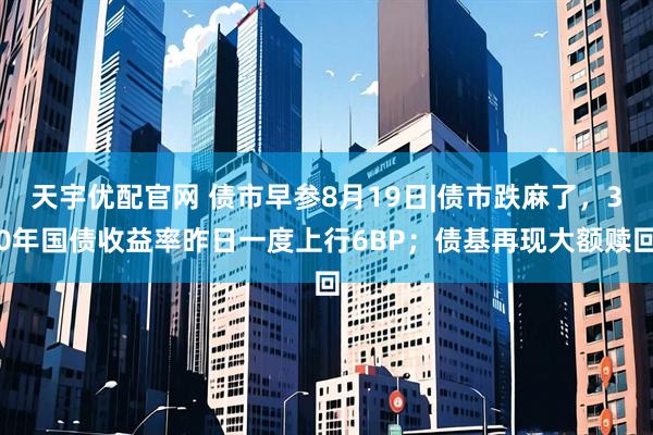 天宇优配官网 债市早参8月19日|债市跌麻了，30年国债收益率昨日一度上行6BP；债基再现大额赎回