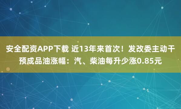 安全配资APP下载 近13年来首次！发改委主动干预成品油涨幅：汽、柴油每升少涨0.85元